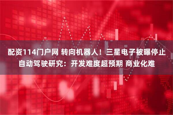 配资114门户网 转向机器人！三星电子被曝停止自动驾驶研究：开发难度超预期 商业化难