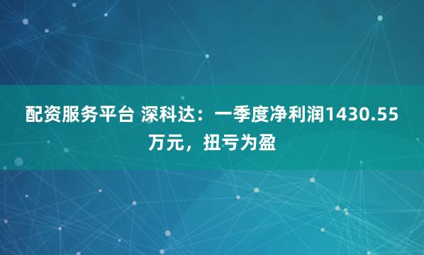 配资服务平台 深科达：一季度净利润1430.55万元，扭亏为盈