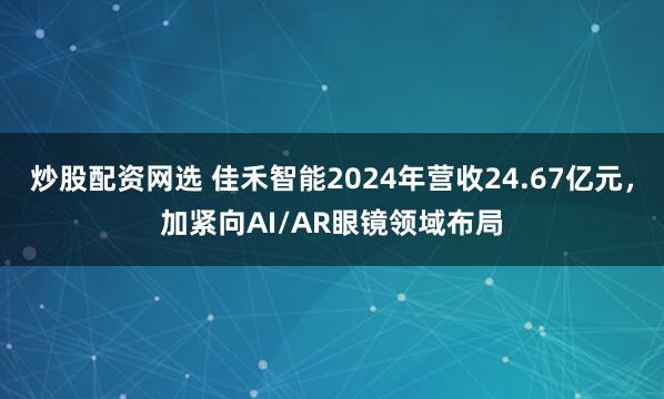 炒股配资网选 佳禾智能2024年营收24.67亿元，加紧向AI/AR眼镜领域布局