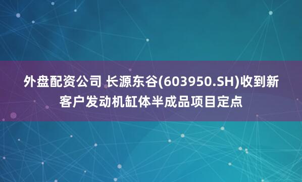 外盘配资公司 长源东谷(603950.SH)收到新客户发动机缸体半成品项目定点