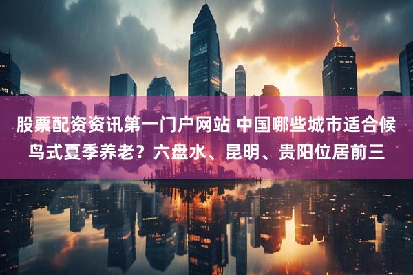 股票配资资讯第一门户网站 中国哪些城市适合候鸟式夏季养老?六盘水、昆明、贵阳位居前三