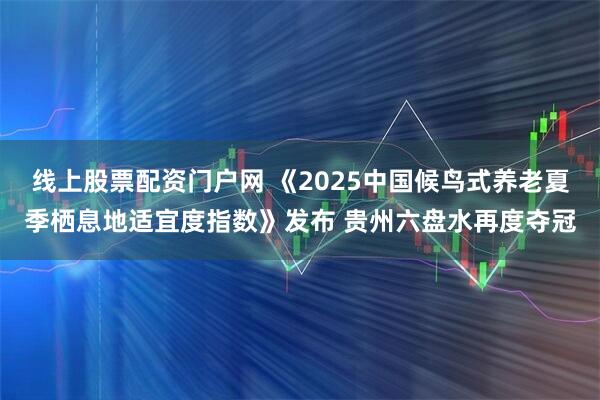 线上股票配资门户网 《2025中国候鸟式养老夏季栖息地适宜度指数》发布 贵州六盘水再度夺冠