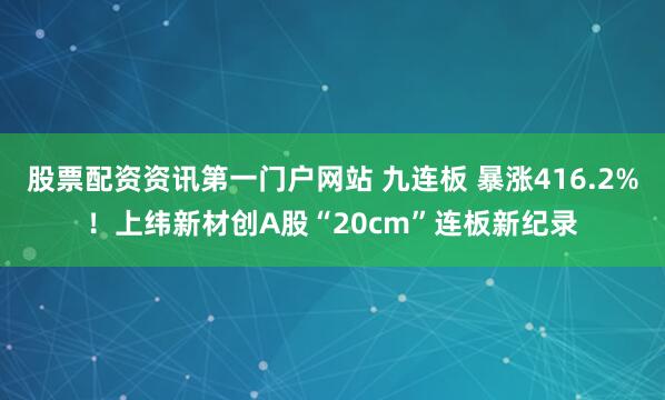 股票配资资讯第一门户网站 九连板 暴涨416.2%！上纬新材创A股“20cm”连板新纪录