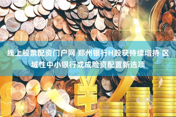 线上股票配资门户网 郑州银行H股获持续增持 区域性中小银行或成险资配置新选项