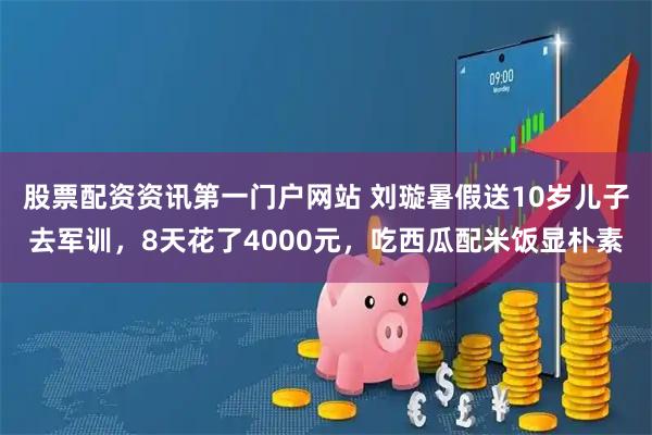 股票配资资讯第一门户网站 刘璇暑假送10岁儿子去军训，8天花了4000元，吃西瓜配米饭显朴素