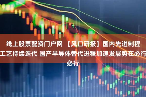 线上股票配资门户网 【风口研报】国内先进制程工艺持续迭代 国产半导体替代进程加速发展势在必行