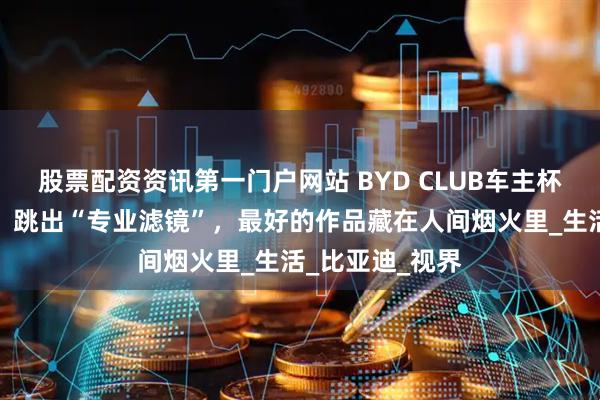 股票配资资讯第一门户网站 BYD CLUB车主杯摄影大赛征集：跳出“专业滤镜”，最好的作品藏在人间烟火里_生活_比亚迪_视界