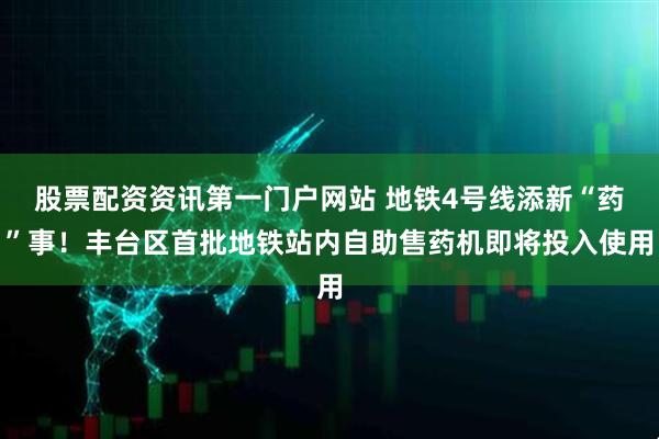 股票配资资讯第一门户网站 地铁4号线添新“药”事！丰台区首批地铁站内自助售药机即将投入使用
