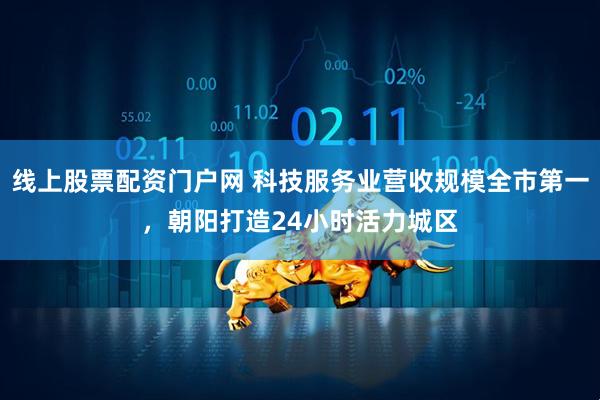 线上股票配资门户网 科技服务业营收规模全市第一，朝阳打造24小时活力城区