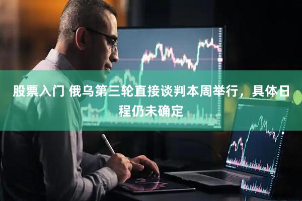 股票入门 俄乌第三轮直接谈判本周举行，具体日程仍未确定