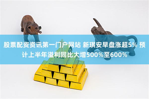 股票配资资讯第一门户网站 新琪安早盘涨超5% 预计上半年溢利同比大增500%至600%