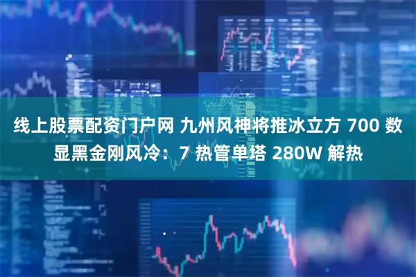 线上股票配资门户网 九州风神将推冰立方 700 数显黑金刚风冷：7 热管单塔 280W 解热