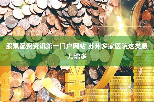 股票配资资讯第一门户网站 苏州多家医院这类患儿增多