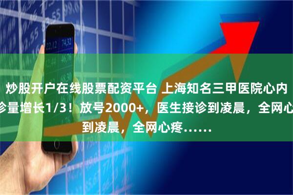 炒股开户在线股票配资平台 上海知名三甲医院心内科，门诊量增长1/3！放号2000+，医生接诊到凌晨，全网心疼……