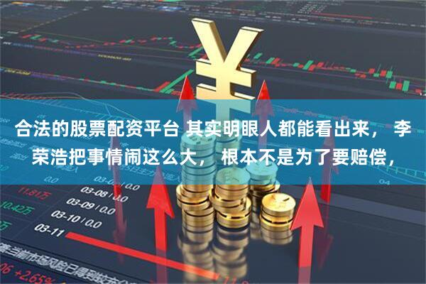 合法的股票配资平台 其实明眼人都能看出来， 李荣浩把事情闹这么大， 根本不是为了要赔偿，