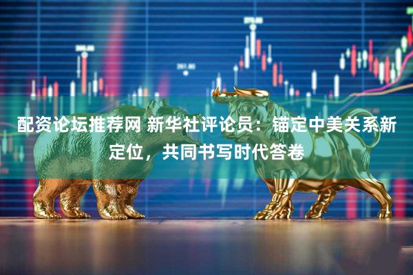 配资论坛推荐网 新华社评论员：锚定中美关系新定位，共同书写时代答卷