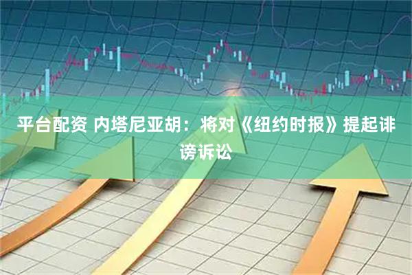 平台配资 内塔尼亚胡：将对《纽约时报》提起诽谤诉讼