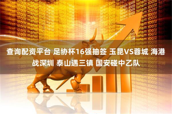 查询配资平台 足协杯16强抽签 玉昆VS蓉城 海港战深圳 泰山遇三镇 国安碰中乙队