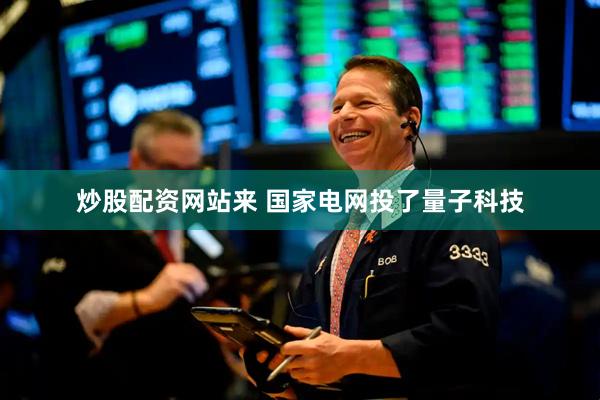 炒股配资网站来 国家电网投了量子科技