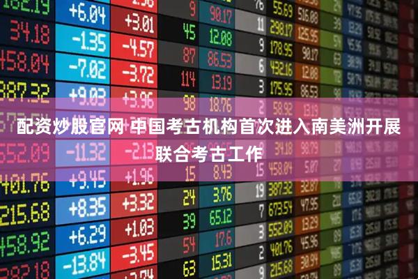 配资炒股官网 中国考古机构首次进入南美洲开展联合考古工作