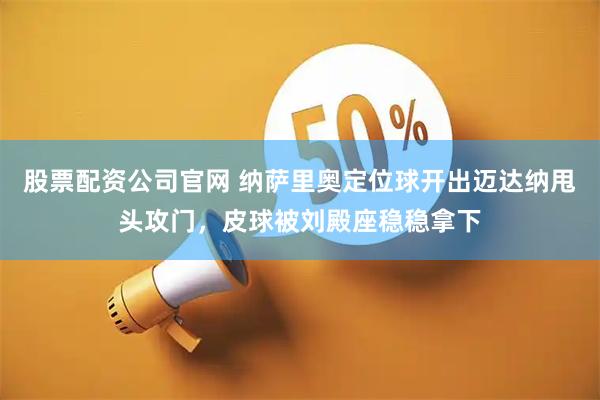 股票配资公司官网 纳萨里奥定位球开出迈达纳甩头攻门，皮球被刘殿座稳稳拿下