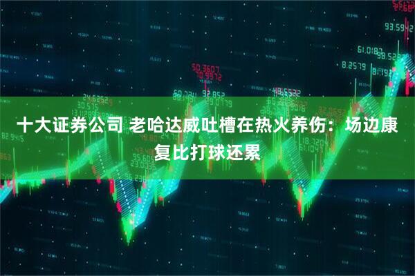 十大证券公司 老哈达威吐槽在热火养伤：场边康复比打球还累